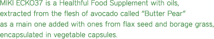 MIKI ECKO37 is a Healthful Food Supplement with oils, extracted from the flesh of avocado called �Butter Pear� as a main one added with ones from seeds of herbs named flax seeds and borage grass, encapsulated in vegetable capsules.