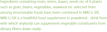 Ingredients containing roots, stems, leaves, seeds etc of 6 plnats such as grain, beans, vegetables, seaweed etc selected from among innumerable foods have been combined in MIKI G SIX.MIKI G SIX is a healthful food supplement in powdered  drink from with which anybody can supplement vegetable constituents from dietary fibers down easily.