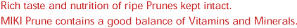 Rich taste and nutrition of ripe Prunes kept intact. MIKI Prune contains a good balance of Vitamins and Minerals.