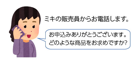 ミキの販売員からお電話します。「お申し込みありがとうございます。どのような商品をお求めですが？」